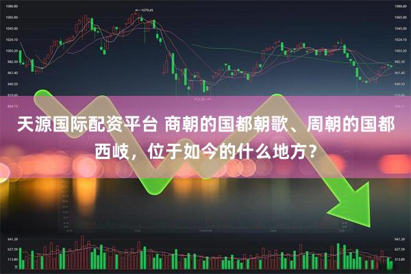 天源国际配资平台 商朝的国都朝歌、周朝的国都西岐，位于如今的什么地方？