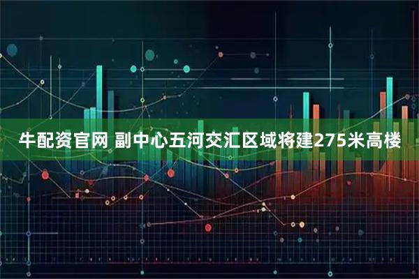 牛配资官网 副中心五河交汇区域将建275米高楼