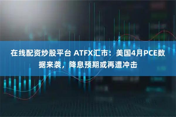 在线配资炒股平台 ATFX汇市：美国4月PCE数据来袭，降息预期或再遭冲击