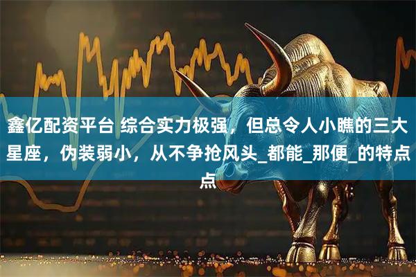 鑫亿配资平台 综合实力极强，但总令人小瞧的三大星座，伪装弱小，从不争抢风头_都能_那便_的特点
