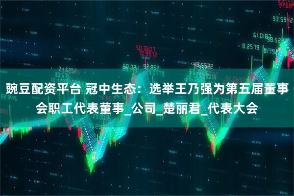 豌豆配资平台 冠中生态：选举王乃强为第五届董事会职工代表董事_公司_楚丽君_代表大会