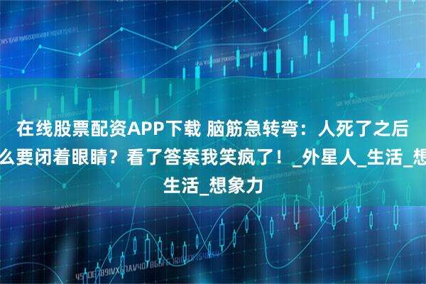 在线股票配资APP下载 脑筋急转弯：人死了之后为什么要闭着眼睛？看了答案我笑疯了！_外星人_生活_想象力
