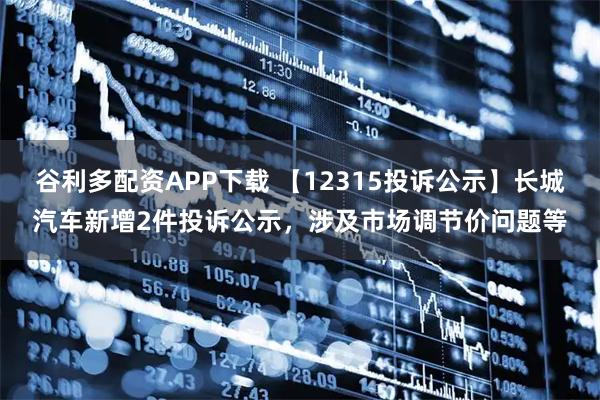 谷利多配资APP下载 【12315投诉公示】长城汽车新增2件投诉公示，涉及市场调节价问题等