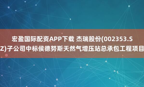 宏盈国际配资APP下载 杰瑞股份(002353.SZ)子公司中标侯德努斯天然气增压站总承包工程项目