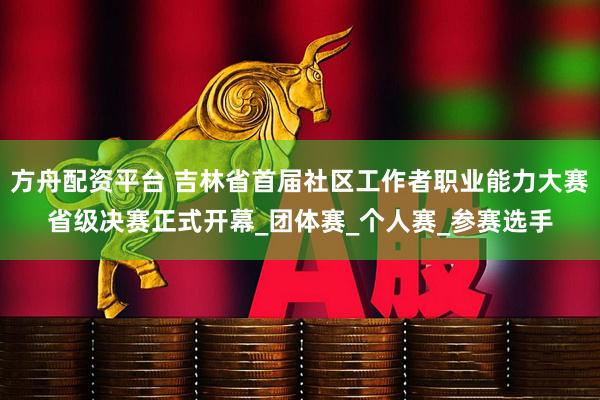 方舟配资平台 吉林省首届社区工作者职业能力大赛省级决赛正式开幕_团体赛_个人赛_参赛选手