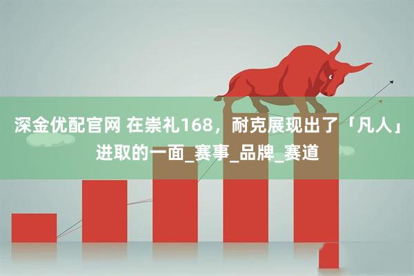 深金优配官网 在崇礼168，耐克展现出了「凡人」进取的一面_赛事_品牌_赛道