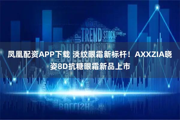 凤凰配资APP下载 淡纹眼霜新标杆！AXXZIA晓姿8D抗糖眼霜新品上市