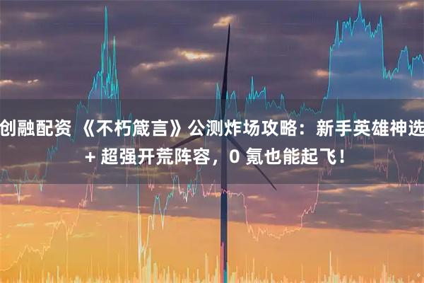 创融配资 《不朽箴言》公测炸场攻略:新手英雄神选 + 超强开荒阵容,0 氪也能起飞!