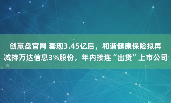 创赢盘官网 套现3.45亿后，和谐健康保险拟再减持万达信息3%股份，年内接连“出货”上市公司