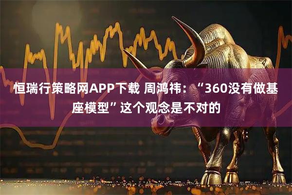 恒瑞行策略网APP下载 周鸿祎:“360没有做基座模型”这个观念是不对的
