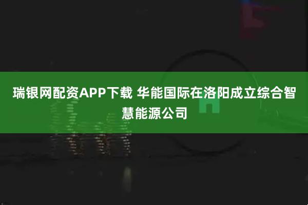瑞银网配资APP下载 华能国际在洛阳成立综合智慧能源公司