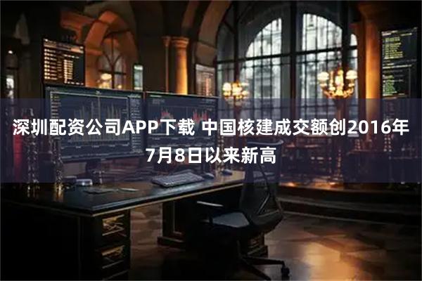 深圳配资公司APP下载 中国核建成交额创2016年7月8日以来新高