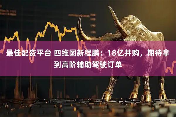 最佳配资平台 四维图新程鹏：18亿并购，期待拿到高阶辅助驾驶订单