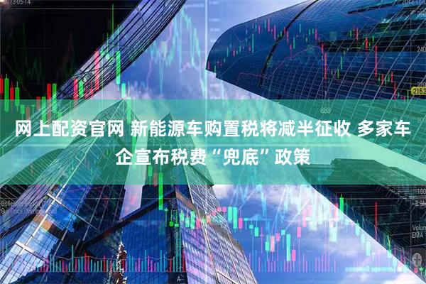 网上配资官网 新能源车购置税将减半征收 多家车企宣布税费“兜底”政策