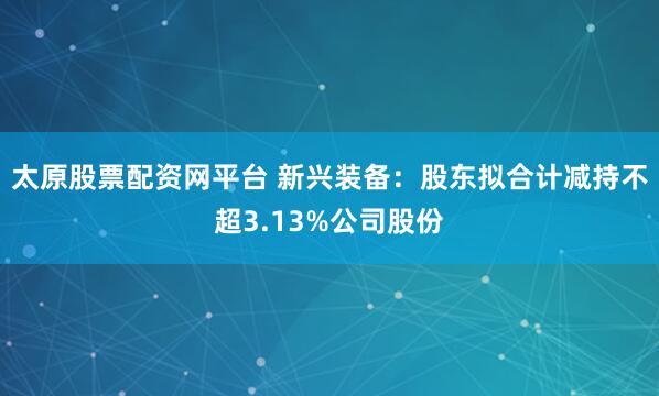 太原股票配资网平台 新兴装备：股东拟合计减持不超3.13%公司股份
