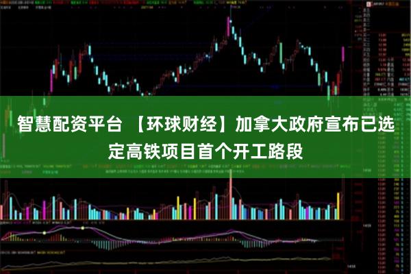 智慧配资平台 【环球财经】加拿大政府宣布已选定高铁项目首个开工路段