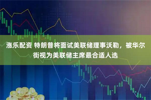 涨乐配资 特朗普将面试美联储理事沃勒，被华尔街视为美联储主席最合适人选