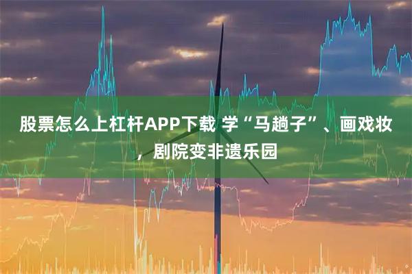 股票怎么上杠杆APP下载 学“马趟子”、画戏妆，剧院变非遗乐园