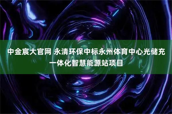 中金宸大官网 永清环保中标永州体育中心光储充一体化智慧能源站项目