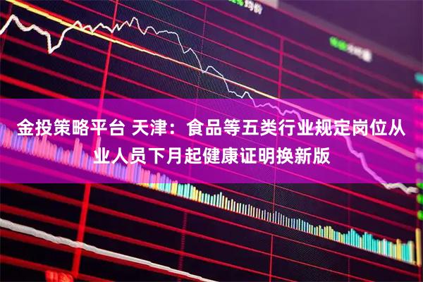 金投策略平台 天津：食品等五类行业规定岗位从业人员下月起健康证明换新版