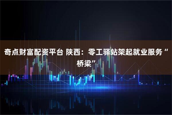 奇点财富配资平台 陕西：零工驿站架起就业服务“桥梁”