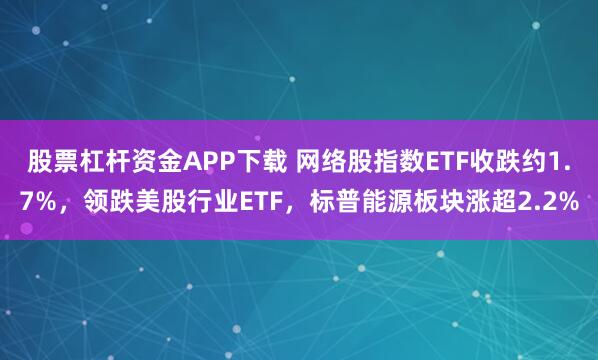 股票杠杆资金APP下载 网络股指数ETF收跌约1.7%，领跌美股行业ETF，标普能源板块涨超2.2%
