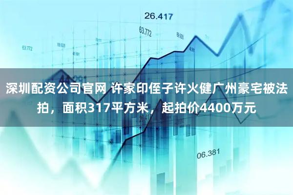 深圳配资公司官网 许家印侄子许火健广州豪宅被法拍，面积317平方米，起拍价4400万元