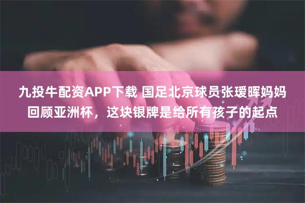 九投牛配资APP下载 国足北京球员张瑷晖妈妈回顾亚洲杯，这块银牌是给所有孩子的起点