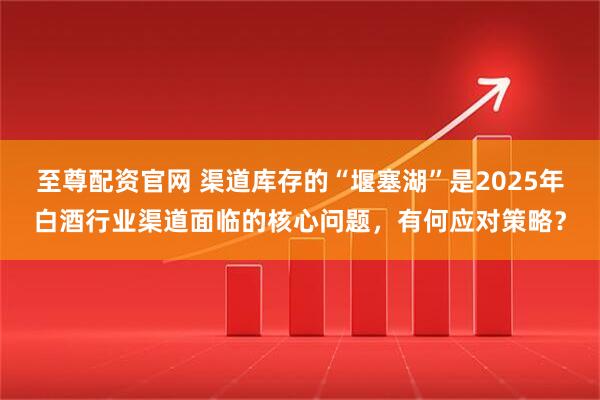 至尊配资官网 渠道库存的“堰塞湖”是2025年白酒行业渠道面临的核心问题，有何应对策略？