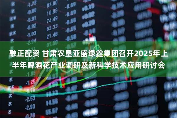 融正配资 甘肃农垦亚盛绿鑫集团召开2025年上半年啤酒花产业调研及新科学技术应用研讨会