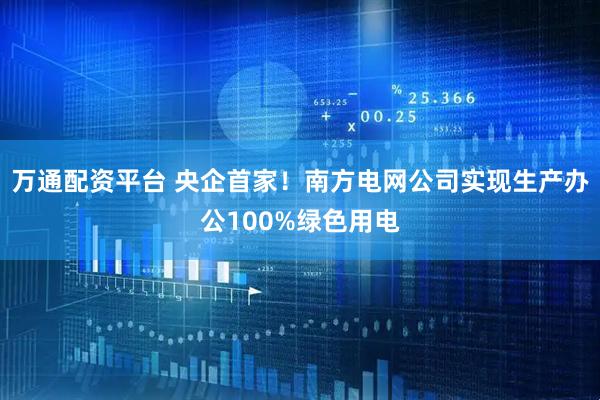 万通配资平台 央企首家！南方电网公司实现生产办公100%绿色用电