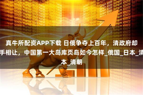 真牛所配资APP下载 日俄争夺上百年，清政府却拱手相让，中国第一大岛库页岛如今怎样_俄国_日本_清朝