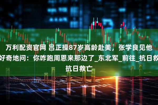 万利配资官网 吕正操87岁高龄赴美，张学良见他后好奇地问：你咋跑周恩来那边了_东北军_前往_抗日救亡