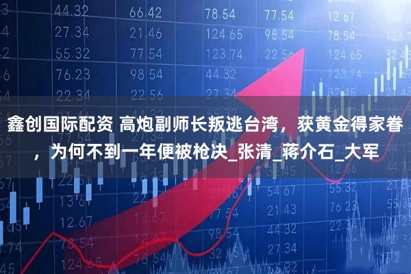 鑫创国际配资 高炮副师长叛逃台湾，获黄金得家眷，为何不到一年便被枪决_张清_蒋介石_大军