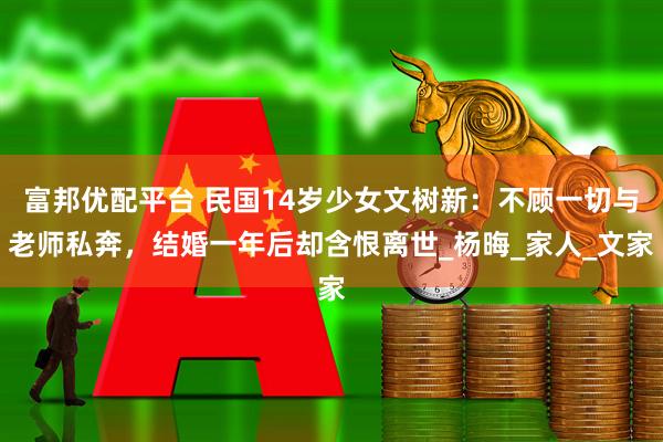 富邦优配平台 民国14岁少女文树新：不顾一切与老师私奔，结婚一年后却含恨离世_杨晦_家人_文家