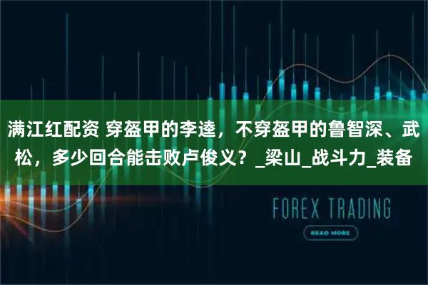 满江红配资 穿盔甲的李逵，不穿盔甲的鲁智深、武松，多少回合能击败卢俊义？_梁山_战斗力_装备