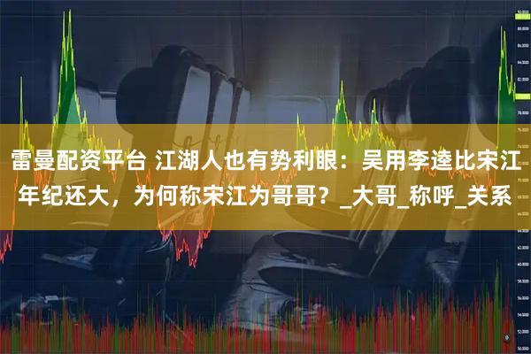 雷曼配资平台 江湖人也有势利眼：吴用李逵比宋江年纪还大，为何称宋江为哥哥？_大哥_称呼_关系
