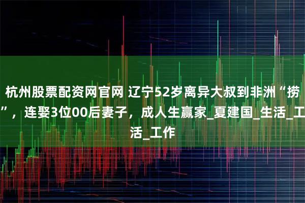 杭州股票配资网官网 辽宁52岁离异大叔到非洲“捞金”，连娶3位00后妻子，成人生赢家_夏建国_生活_工作