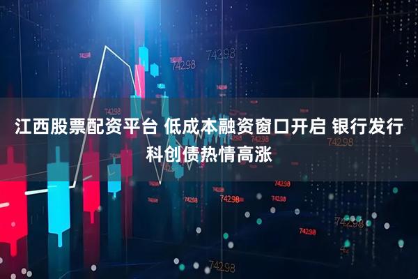 江西股票配资平台 低成本融资窗口开启 银行发行科创债热情高涨