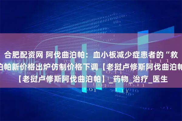 合肥配资网 阿伐曲泊帕：血小板减少症患者的“救星”2025年阿伐曲泊帕新价格出炉仿制价格下调【老挝卢修斯阿伐曲泊帕】_药物_治疗_医生