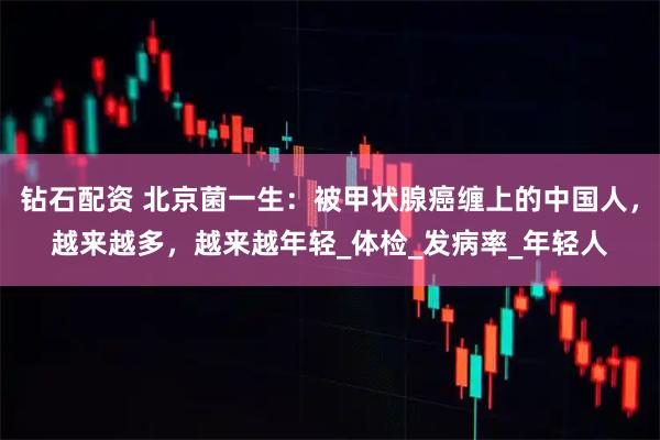 钻石配资 北京菌一生：被甲状腺癌缠上的中国人，越来越多，越来越年轻_体检_发病率_年轻人
