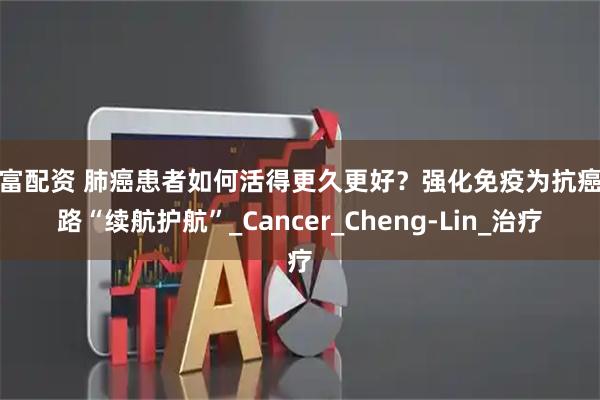 华富配资 肺癌患者如何活得更久更好？强化免疫为抗癌之路“续航护航”_Cancer_Cheng-Lin_治疗