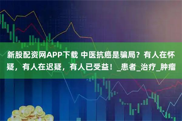 新股配资网APP下载 中医抗癌是骗局？有人在怀疑，有人在迟疑，有人已受益！_患者_治疗_肿瘤