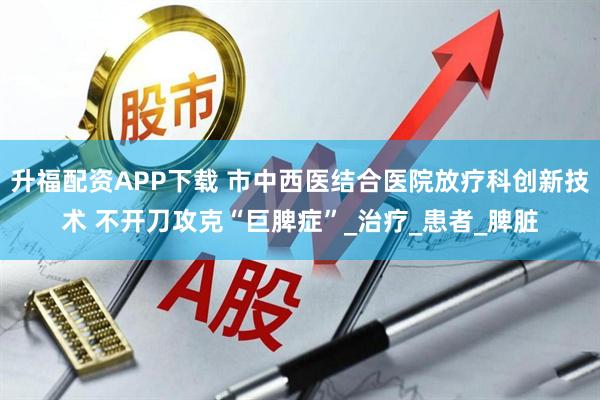 升福配资APP下载 市中西医结合医院放疗科创新技术 不开刀攻克“巨脾症”_治疗_患者_脾脏