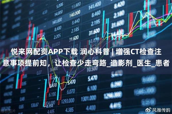 悦来网配资APP下载 润心科普 | 增强CT检查注意事项提前知，让检查少走弯路_造影剂_医生_患者