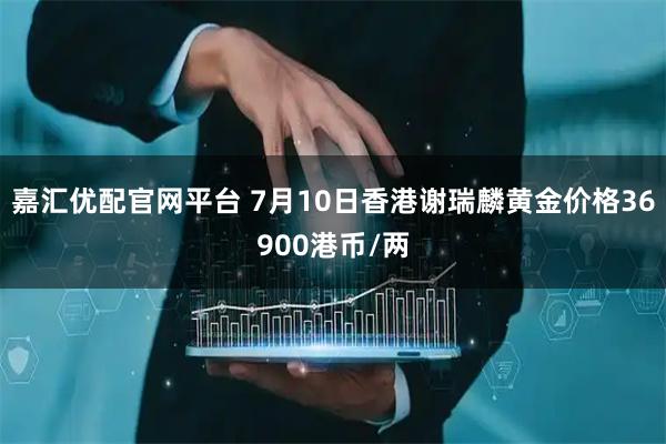 嘉汇优配官网平台 7月10日香港谢瑞麟黄金价格36900港币/两
