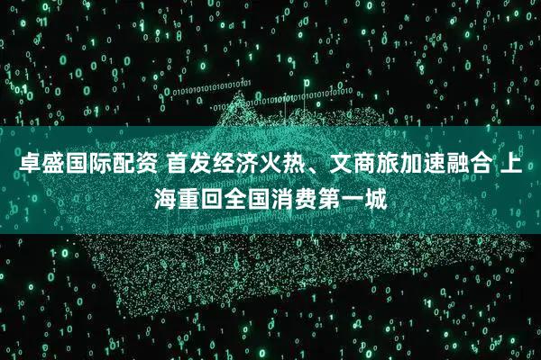 卓盛国际配资 首发经济火热、文商旅加速融合 上海重回全国消费第一城