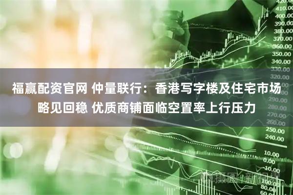 福赢配资官网 仲量联行：香港写字楼及住宅市场略见回稳 优质商铺面临空置率上行压力