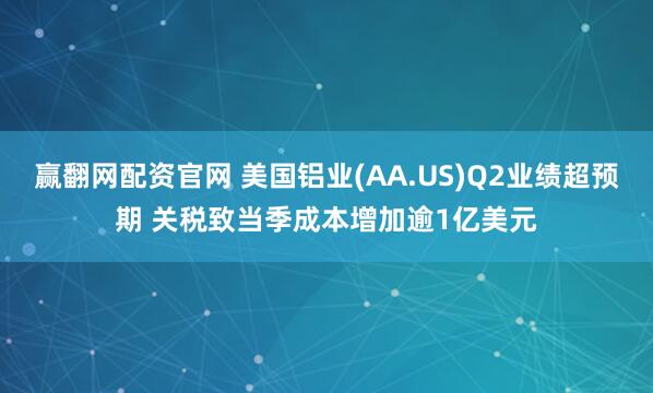 赢翻网配资官网 美国铝业(AA.US)Q2业绩超预期 关税致当季成本增加逾1亿美元