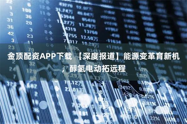 金顶配资APP下载 【深度报道】能源变革育新机，醇氢电动拓远程